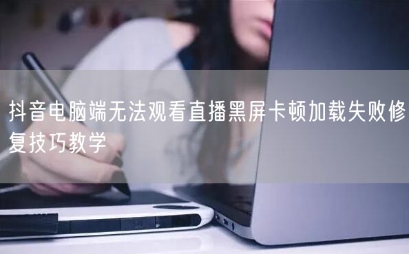 抖音电脑端无法观看直播黑屏卡顿加载失败修复技巧教学