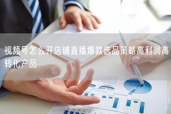 视频号怎么开店铺直播爆款选品策略高利润高转化产品