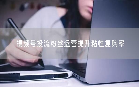 视频号投流粉丝运营提升粘性复购率