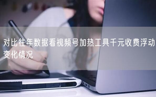 对比往年数据看视频号加热工具千元收费浮动变化情况