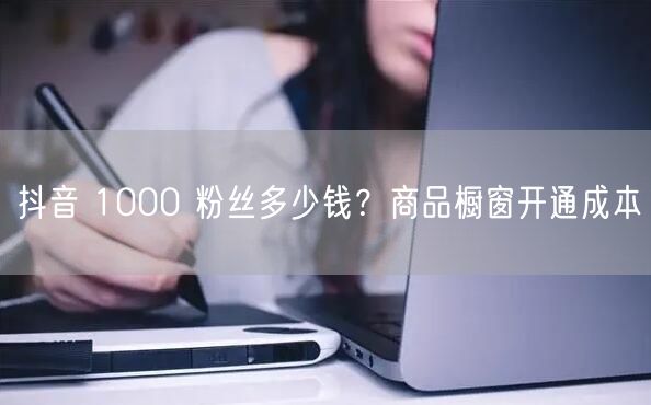 抖音 1000 粉丝多少钱？商品橱窗开通成本
