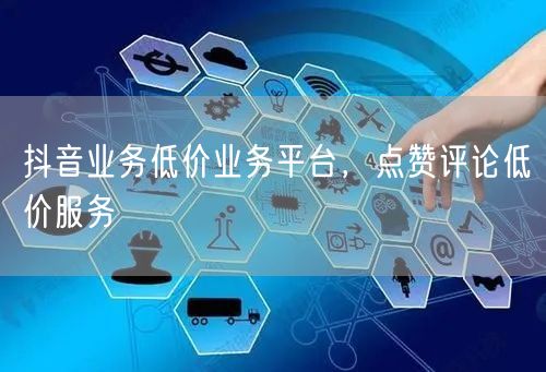 抖音业务低价业务平台，点赞评论低价服务