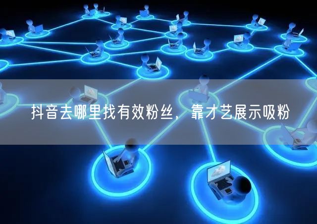 抖音去哪里找有效粉丝，靠才艺展示吸粉