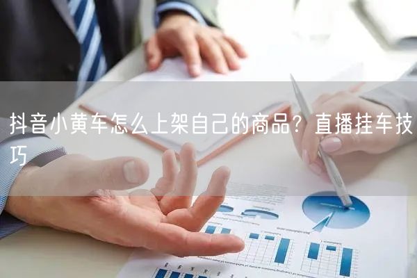 抖音小黄车怎么上架自己的商品？直播挂车技巧