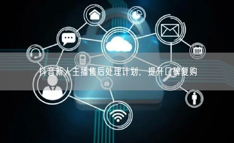 抖音新人主播售后处理计划，提升口碑复购
