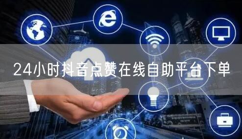 24小时抖音点赞在线自助平台下单
