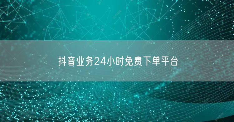 抖音业务24小时免费下单平台