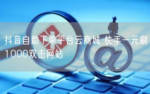 抖音自助下单平台云商城 快手一元刷1000双击网站