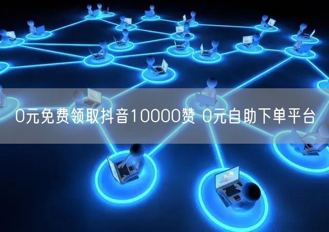 0元免费领取抖音10000赞 0元自助下单平台