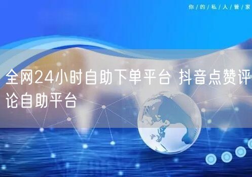 全网24小时自助下单平台 抖音点赞评论自助平台