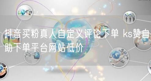 抖音买粉真人自定义评论下单 ks赞自助下单平台网站低价