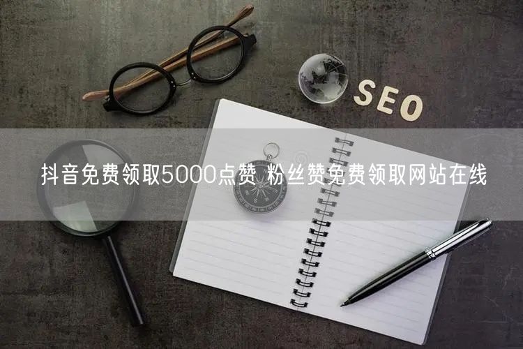 抖音免费领取5000点赞 粉丝赞免费领取网站在线