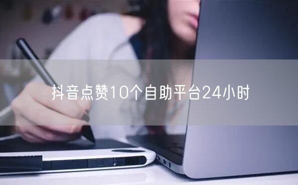 抖音点赞10个自助平台24小时
