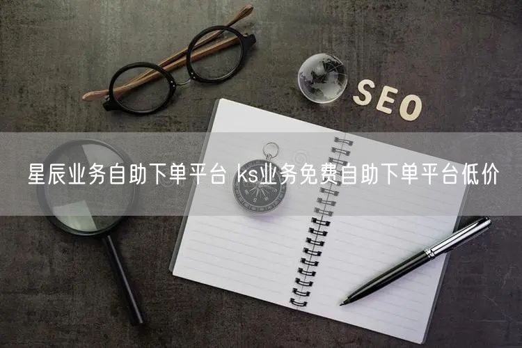 星辰业务自助下单平台 ks业务免费自助下单平台低价