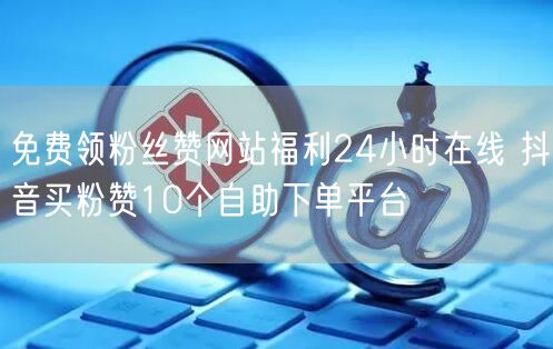 免费领粉丝赞网站福利24小时在线 抖音买粉赞10个自助下单平台