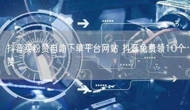 抖音买粉赞自助下单平台网站 抖音免费领10个赞