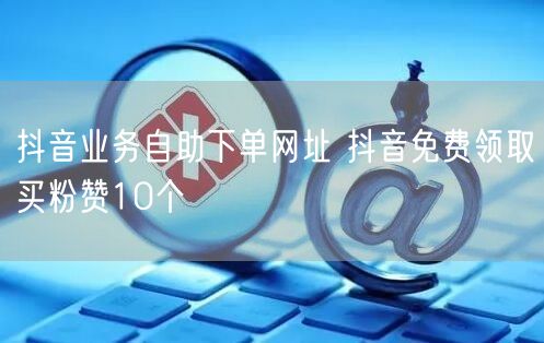 抖音业务自助下单网址 抖音免费领取买粉赞10个