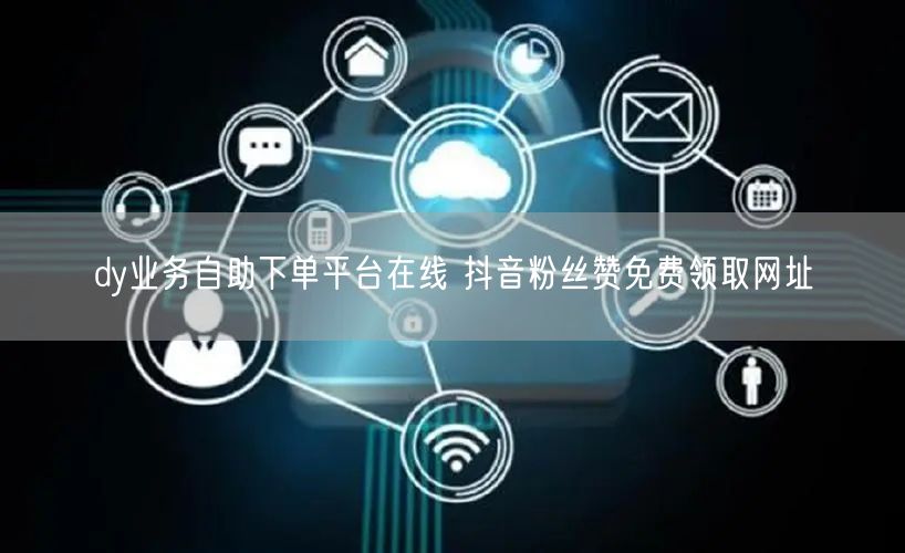 dy业务自助下单平台在线 抖音粉丝赞免费领取网址